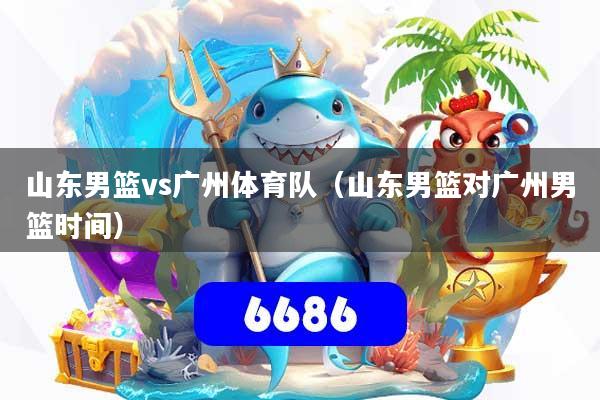 山东男篮vs广州体育队（山东男篮对广州男篮时间）